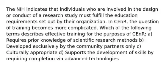 The NIH indicates that individuals who are involved in the design or conduct of a research study must fulfill the education requirements set out by their organization. In CEnR, the question of training becomes more complicated. Which of the following terms describes effective training for the purposes of CEnR: a) Requires prior knowledge of scientific research methods b) Developed exclusively by the community partners only c) Culturally appropriate d) Supports the development of skills by requiring completion via advanced technologies