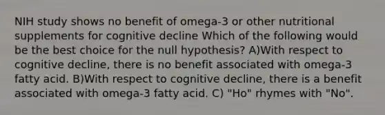 NIH study shows no benefit of omega-3 or other nutritional supplements for cognitive decline Which of the following would be the best choice for the null hypothesis? A)With respect to cognitive decline, there is no benefit associated with omega-3 fatty acid. B)With respect to cognitive decline, there is a benefit associated with omega-3 fatty acid. C) "Ho" rhymes with "No".