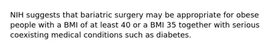 NIH suggests that bariatric surgery may be appropriate for obese people with a BMI of at least 40 or a BMI 35 together with serious coexisting medical conditions such as diabetes.