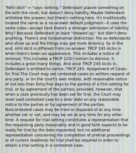 "Nihil dicit" = "says nothing." Defendant placed something on file with the court, but doesn't deny liability. Maybe Defendant withdrew the answer, but there's nothing here. It's traditionally treated the same as a no-answer default judgment—it uses the same rules—except here there's a stronger admission of liability. Why? Because Defendant at least "showed up," but didn't deny anything. There's one fundamental distinction: Pro se defendants who show up and file things may get more leniency. So in the end, nihil dicit is different from no-answer. TRCP 245 kicks in when there's been an appearance. This includes a notice of removal. This includes a FRCP 12(b) motion to dismiss. It includes a great many things. And once TRCP 245 kicks in, Defendant is entitled to notice. TRCP 245. Assignment of Cases for Trial The Court may set contested cases on written request of any party, or on the court's own motion, with reasonable notice of not less than forty-five days to the parties of a first setting for trial, or by agreement of the parties; provided, however, that when a case previously has been set for trial, the Court may reset said contested case to a later date on any reasonable notice to the parties or by agreement of the parties. Noncontested cases may be tried or disposed of at any time whether set or not, and may be set at any time for any other time. A request for trial setting constitutes a representation that the requesting party reasonably and in good faith expects to be ready for trial by the date requested, but no additional representation concerning the completion of pretrial proceedings or of current readiness for trial shall be required in order to obtain a trial setting in a contested case.