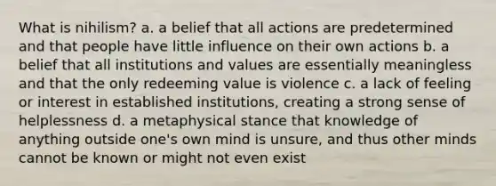 What is nihilism? a. a belief that all actions are predetermined and that people have little influence on their own actions b. a belief that all institutions and values are essentially meaningless and that the only redeeming value is violence c. a lack of feeling or interest in established institutions, creating a strong sense of helplessness d. a metaphysical stance that knowledge of anything outside one's own mind is unsure, and thus other minds cannot be known or might not even exist