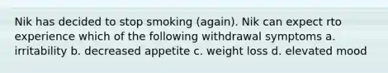 Nik has decided to stop smoking (again). Nik can expect rto experience which of the following withdrawal symptoms a. irritability b. decreased appetite c. weight loss d. elevated mood