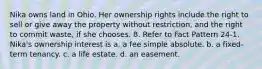 Nika owns land in Ohio. Her ownership rights include the right to sell or give away the property without restriction, and the right to commit waste, if she chooses. 8. Refer to Fact Pattern 24-1. Nika's ownership interest is a. a fee simple absolute. b. a fixed-term tenancy. c. a life estate. d. an easement.