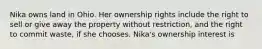 Nika owns land in Ohio. Her ownership rights include the right to sell or give away the property without restriction, and the right to commit waste, if she chooses. Nika's ownership interest is