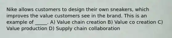 Nike allows customers to design their own sneakers, which improves the value customers see in the brand. This is an example of _____. A) Value chain creation B) Value co creation C) Value production D) Supply chain collaboration