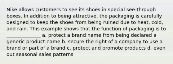 Nike allows customers to see its shoes in special see-through boxes. In addition to being attractive, the packaging is carefully designed to keep the shoes from being ruined due to heat, cold, and rain. This example shows that the function of packaging is to ______________ a. protect a brand name from being declared a generic product name b. secure the right of a company to use a brand or part of a brand c. protect and promote products d. even out seasonal sales patterns