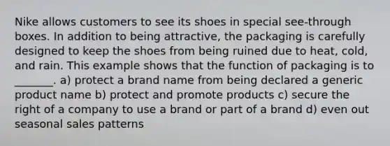 Nike allows customers to see its shoes in special see-through boxes. In addition to being attractive, the packaging is carefully designed to keep the shoes from being ruined due to heat, cold, and rain. This example shows that the function of packaging is to _______. a) protect a brand name from being declared a generic product name b) protect and promote products c) secure the right of a company to use a brand or part of a brand d) even out seasonal sales patterns