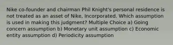 Nike co-founder and chairman Phil Knight's personal residence is not treated as an asset of Nike, Incorporated. Which assumption is used in making this judgment? Multiple Choice a) Going concern assumption b) Monetary unit assumption c) Economic entity assumption d) Periodicity assumption