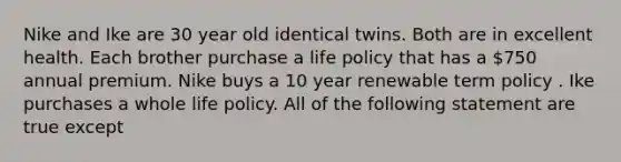 Nike and Ike are 30 year old identical twins. Both are in excellent health. Each brother purchase a life policy that has a 750 annual premium. Nike buys a 10 year renewable term policy . Ike purchases a whole life policy. All of the following statement are true except