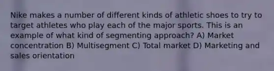 Nike makes a number of different kinds of athletic shoes to try to target athletes who play each of the major sports. This is an example of what kind of segmenting approach? A) Market concentration B) Multisegment C) Total market D) Marketing and sales orientation