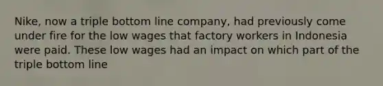 Nike, now a triple bottom line company, had previously come under fire for the low wages that factory workers in Indonesia were paid. These low wages had an impact on which part of the triple bottom line