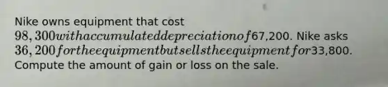 Nike owns equipment that cost 98,300 with accumulated depreciation of67,200. Nike asks 36,200 for the equipment but sells the equipment for33,800. Compute the amount of gain or loss on the sale.