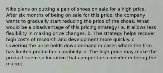 Nike plans on putting a pair of shoes on sale for a high price. After six months of being on sale for this price, the company wants to gradually start reducing the price of the shoes. What would be a disadvantage of this pricing strategy? a. It allows less flexibility in making price changes. b. The strategy helps recover high costs of research and development more quickly. c. Lowering the price holds down demand in cases where the firm has limited production capability. d. The high price may make the product seem so lucrative that competitors consider entering the market.