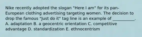 Nike recently adopted the slogan​ "Here I​ am" for its​ pan-European clothing advertising targeting women. The decision to drop the famous​ "Just do​ it" tag line is an example of​ ___________. A. adaptation B. a geocentric orientation C. competitive advantage D. standardization E. ethnocentrism