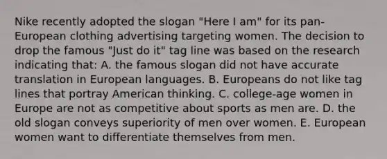 Nike recently adopted the slogan "Here I am" for its pan-European clothing advertising targeting women. The decision to drop the famous "Just do it" tag line was based on the research indicating that: A. the famous slogan did not have accurate translation in European languages. B. Europeans do not like tag lines that portray American thinking. C. college-age women in Europe are not as competitive about sports as men are. D. the old slogan conveys superiority of men over women. E. European women want to differentiate themselves from men.