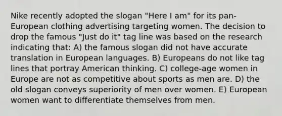 Nike recently adopted the slogan "Here I am" for its pan-European clothing advertising targeting women. The decision to drop the famous "Just do it" tag line was based on the research indicating that: A) the famous slogan did not have accurate translation in European languages. B) Europeans do not like tag lines that portray American thinking. C) college-age women in Europe are not as competitive about sports as men are. D) the old slogan conveys superiority of men over women. E) European women want to differentiate themselves from men.