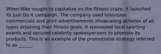 When Nike sought to capitalize on the fitness craze, it launched its Just Do It campaign. The company used television commercials and print advertisements showcasing athletes of all types attaining their fitness goals. It sponsored local sporting events and secured celebrity spokespersons to promote its products. This is an example of the promotional strategy referred to as ______.