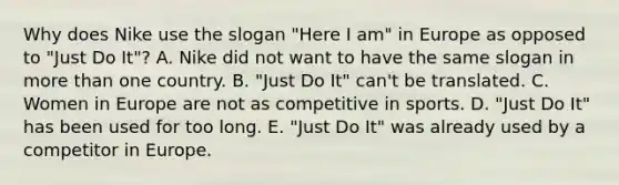 Why does Nike use the slogan "Here I am" in Europe as opposed to "Just Do It"? A. Nike did not want to have the same slogan in more than one country. B. "Just Do It" can't be translated. C. Women in Europe are not as competitive in sports. D. "Just Do It" has been used for too long. E. "Just Do It" was already used by a competitor in Europe.