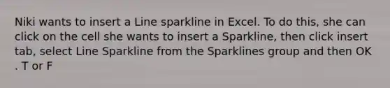 Niki wants to insert a Line sparkline in Excel. To do this, she can click on the cell she wants to insert a Sparkline, then click insert tab, select Line Sparkline from the Sparklines group and then OK . T or F