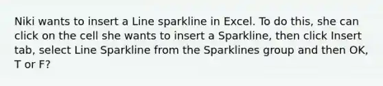 Niki wants to insert a Line sparkline in Excel. To do this, she can click on the cell she wants to insert a Sparkline, then click Insert tab, select Line Sparkline from the Sparklines group and then OK, T or F?