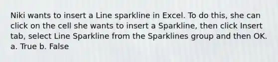 Niki wants to insert a Line sparkline in Excel. To do this, she can click on the cell she wants to insert a Sparkline, then click Insert tab, select Line Sparkline from the Sparklines group and then OK. a. True b. False