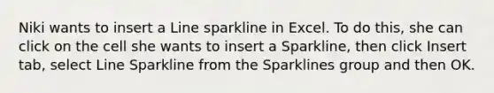 Niki wants to insert a Line sparkline in Excel. To do this, she can click on the cell she wants to insert a Sparkline, then click Insert tab, select Line Sparkline from the Sparklines group and then OK.