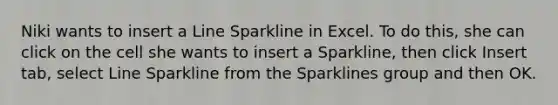 Niki wants to insert a Line Sparkline in Excel. To do this, she can click on the cell she wants to insert a Sparkline, then click Insert tab, select Line Sparkline from the Sparklines group and then OK.