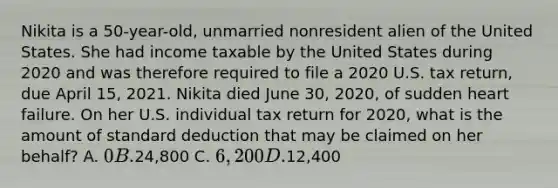 Nikita is a 50-year-old, unmarried nonresident alien of the United States. She had income taxable by the United States during 2020 and was therefore required to file a 2020 U.S. tax return, due April 15, 2021. Nikita died June 30, 2020, of sudden heart failure. On her U.S. individual tax return for 2020, what is the amount of standard deduction that may be claimed on her behalf? A. 0 B.24,800 C. 6,200 D.12,400