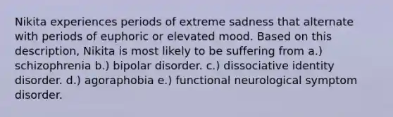 Nikita experiences periods of extreme sadness that alternate with periods of euphoric or elevated mood. Based on this description, Nikita is most likely to be suffering from a.) schizophrenia b.) bipolar disorder. c.) dissociative identity disorder. d.) agoraphobia e.) functional neurological symptom disorder.