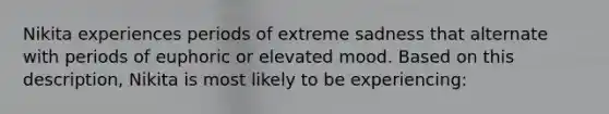 Nikita experiences periods of extreme sadness that alternate with periods of euphoric or elevated mood. Based on this description, Nikita is most likely to be experiencing: