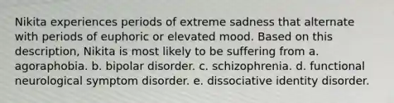 Nikita experiences periods of extreme sadness that alternate with periods of euphoric or elevated mood. Based on this description, Nikita is most likely to be suffering from​ a. ​agoraphobia. b. ​bipolar disorder. c. ​schizophrenia. d. ​functional neurological symptom disorder. e. ​dissociative identity disorder.