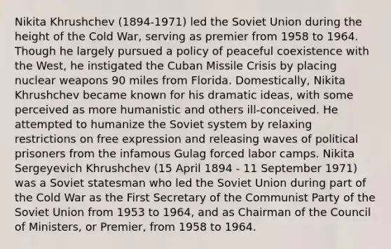 Nikita Khrushchev (1894-1971) led the <a href='https://www.questionai.com/knowledge/kmhoGLx3kx-soviet-union' class='anchor-knowledge'>soviet union</a> during the height of the Cold War, serving as premier from 1958 to 1964. Though he largely pursued a policy of peaceful coexistence with the West, he instigated the <a href='https://www.questionai.com/knowledge/kde1EwBr3w-cuban-missile-crisis' class='anchor-knowledge'>cuban missile crisis</a> by placing nuclear weapons 90 miles from Florida. Domestically, Nikita Khrushchev became known for his dramatic ideas, with some perceived as more humanistic and others ill-conceived. He attempted to humanize the Soviet system by relaxing restrictions on free expression and releasing waves of political prisoners from the infamous Gulag forced labor camps. Nikita Sergeyevich Khrushchev (15 April 1894 - 11 September 1971) was a Soviet statesman who led the Soviet Union during part of the Cold War as the First Secretary of the Communist Party of the Soviet Union from 1953 to 1964, and as Chairman of the Council of Ministers, or Premier, from 1958 to 1964.