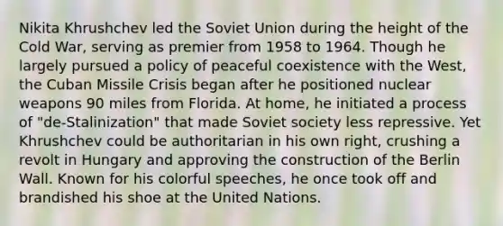 Nikita Khrushchev led the Soviet Union during the height of the Cold War, serving as premier from 1958 to 1964. Though he largely pursued a policy of peaceful coexistence with the West, the Cuban Missile Crisis began after he positioned nuclear weapons 90 miles from Florida. At home, he initiated a process of "de-Stalinization" that made Soviet society less repressive. Yet Khrushchev could be authoritarian in his own right, crushing a revolt in Hungary and approving the construction of the Berlin Wall. Known for his colorful speeches, he once took off and brandished his shoe at the United Nations.