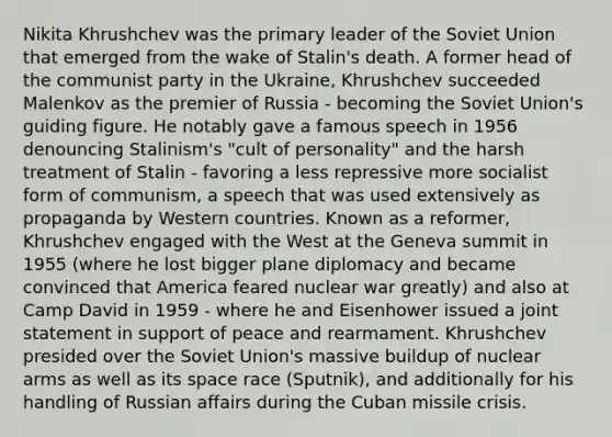 Nikita Khrushchev was the primary leader of the Soviet Union that emerged from the wake of Stalin's death. A former head of the communist party in the Ukraine, Khrushchev succeeded Malenkov as the premier of Russia - becoming the Soviet Union's guiding figure. He notably gave a famous speech in 1956 denouncing Stalinism's "cult of personality" and the harsh treatment of Stalin - favoring a less repressive more socialist form of communism, a speech that was used extensively as propaganda by Western countries. Known as a reformer, Khrushchev engaged with the West at the Geneva summit in 1955 (where he lost bigger plane diplomacy and became convinced that America feared nuclear war greatly) and also at Camp David in 1959 - where he and Eisenhower issued a joint statement in support of peace and rearmament. Khrushchev presided over the Soviet Union's massive buildup of nuclear arms as well as its space race (Sputnik), and additionally for his handling of Russian affairs during the Cuban missile crisis.