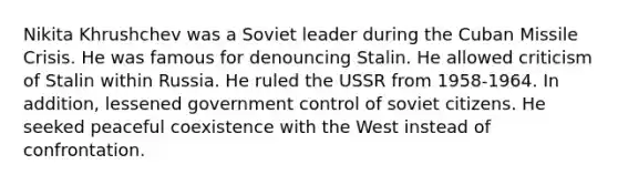 Nikita Khrushchev was a Soviet leader during the Cuban Missile Crisis. He was famous for denouncing Stalin. He allowed criticism of Stalin within Russia. He ruled the USSR from 1958-1964. In addition, lessened government control of soviet citizens. He seeked peaceful coexistence with the West instead of confrontation.