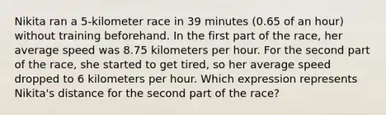 Nikita ran a 5-kilometer race in 39 minutes (0.65 of an hour) without training beforehand. In the first part of the race, her average speed was 8.75 kilometers per hour. For the second part of the race, she started to get tired, so her average speed dropped to 6 kilometers per hour. Which expression represents Nikita's distance for the second part of the race?