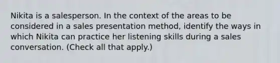 Nikita is a salesperson. In the context of the areas to be considered in a sales presentation method, identify the ways in which Nikita can practice her listening skills during a sales conversation. (Check all that apply.)