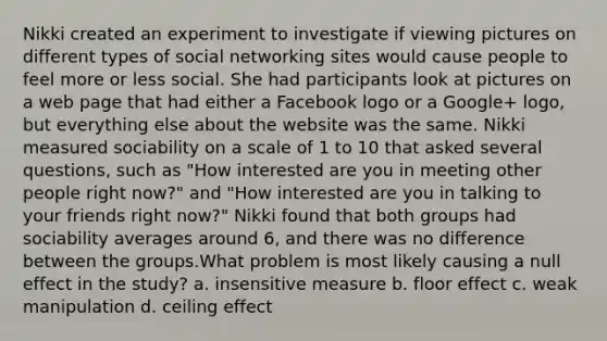 Nikki created an experiment to investigate if viewing pictures on different types of social networking sites would cause people to feel more or less social. She had participants look at pictures on a web page that had either a Facebook logo or a Google+ logo, but everything else about the website was the same. Nikki measured sociability on a scale of 1 to 10 that asked several questions, such as "How interested are you in meeting other people right now?" and "How interested are you in talking to your friends right now?" Nikki found that both groups had sociability averages around 6, and there was no difference between the groups.What problem is most likely causing a null effect in the study? a. insensitive measure b. floor effect c. weak manipulation d. ceiling effect