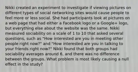 Nikki created an experiment to investigate if viewing pictures on different types of social networking sites would cause people to feel more or less social. She had participants look at pictures on a web page that had either a Facebook logo or a Google+ logo, but everything else about the website was the same. Nikki measured sociability on a scale of 1 to 10 that asked several questions, such as "How interested are you in meeting other people right now?" and "How interested are you in talking to your friends right now?" Nikki found that both groups had sociability averages around 6, and there was no difference between the groups. What problem is most likely causing a null effect in the study?