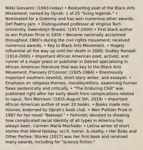 Nikki Giovanni: (1943-today) • Bestselling poet of the Black Arts Movement; named by Oprah: 1 of 25 "living legends." • Nominated for a Grammy and has won numerous other awards; Def Poetry Jam. • Distinguished professor at Virginia Tech University. Gwendolyn Brooks: (1917-2000) • First black author to win Pulitzer Prize in 1950 • Became nationally acclaimed throughout 1960's during the civil rights movement; received numerous awards. • Key to Black Arts Movement. • Hugely influential all the way up until her death in 2000. Dudley Randall: (1914-2000) • Important African American poet, activist, and runner of a major press or publisher in Detroit specializing in African American literature that was key to the Black Arts Movement. Flannery O'Connor: (1925-1964) • Enormously important southern novelist, short story writer, and essayist. • Emphasis on religious themes, morality/ethics, examining human flaws sardonically and critically. • "The Enduring Chill" was published right after her early death from complications related to lupus. Toni Morrison: (1931-August 5th, 2019) • Important African American author of over 20 books. • Books made into movies; endorsed by Oprah's book club. • Won Pulitzer Prize in 1987 for her novel "Beloved." • Feminist; devoted to showing how complicated racial identity of all types in America has always been. Carmen Maria Machado: • Latina writer of short stories that blend fantasy, sci-fi, horror, & reality. • Her Body and Other Parties: Stories (2017) was her first book and received many awards, including for "science fiction."