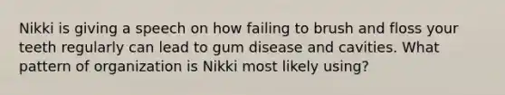 Nikki is giving a speech on how failing to brush and floss your teeth regularly can lead to gum disease and cavities. What pattern of organization is Nikki most likely using?