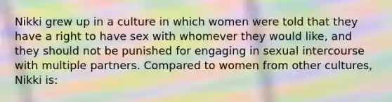 Nikki grew up in a culture in which women were told that they have a right to have sex with whomever they would like, and they should not be punished for engaging in sexual intercourse with multiple partners. Compared to women from other cultures, Nikki is: