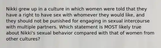 Nikki grew up in a culture in which women were told that they have a right to have sex with whomever they would like, and they should not be punished for engaging in sexual intercourse with multiple partners. Which statement is MOST likely true about Nikki's sexual behavior compared with that of women from other cultures?