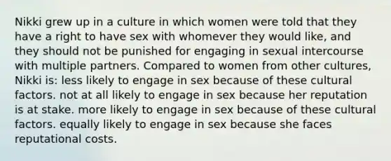 Nikki grew up in a culture in which women were told that they have a right to have sex with whomever they would like, and they should not be punished for engaging in sexual intercourse with multiple partners. Compared to women from other cultures, Nikki is: less likely to engage in sex because of these cultural factors. not at all likely to engage in sex because her reputation is at stake. more likely to engage in sex because of these cultural factors. equally likely to engage in sex because she faces reputational costs.