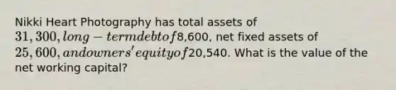 Nikki Heart Photography has total assets of 31,300, long-term debt of8,600, net fixed assets of 25,600, and owners' equity of20,540. What is the value of the net working capital?