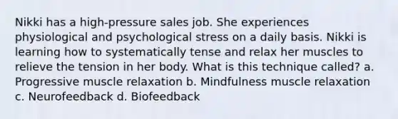 Nikki has a high-pressure sales job. She experiences physiological and psychological stress on a daily basis. Nikki is learning how to systematically tense and relax her muscles to relieve the tension in her body. What is this technique called? a. Progressive muscle relaxation b. Mindfulness muscle relaxation c. Neurofeedback d. Biofeedback