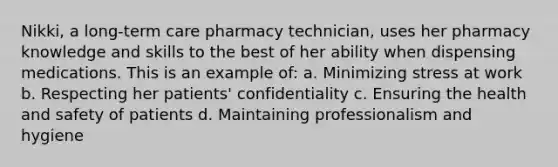 Nikki, a long-term care pharmacy technician, uses her pharmacy knowledge and skills to the best of her ability when dispensing medications. This is an example of: a. Minimizing stress at work b. Respecting her patients' confidentiality c. Ensuring the health and safety of patients d. Maintaining professionalism and hygiene