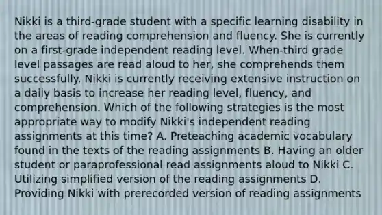 Nikki is a third-grade student with a specific learning disability in the areas of reading comprehension and fluency. She is currently on a first-grade independent reading level. When-third grade level passages are read aloud to her, she comprehends them successfully. Nikki is currently receiving extensive instruction on a daily basis to increase her reading level, fluency, and comprehension. Which of the following strategies is the most appropriate way to modify Nikki's independent reading assignments at this time? A. Preteaching academic vocabulary found in the texts of the reading assignments B. Having an older student or paraprofessional read assignments aloud to Nikki C. Utilizing simplified version of the reading assignments D. Providing Nikki with prerecorded version of reading assignments