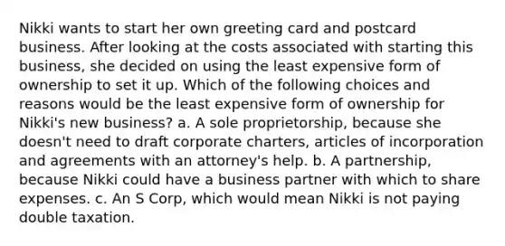 Nikki wants to start her own greeting card and postcard business. After looking at the costs associated with starting this business, she decided on using the least expensive form of ownership to set it up. Which of the following choices and reasons would be the least expensive form of ownership for Nikki's new business? a. A sole proprietorship, because she doesn't need to draft corporate charters, articles of incorporation and agreements with an attorney's help. b. A partnership, because Nikki could have a business partner with which to share expenses. c. An S Corp, which would mean Nikki is not paying double taxation.