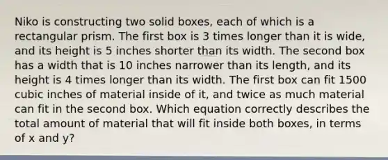 Niko is constructing two solid boxes, each of which is a rectangular prism. The first box is 3 times longer than it is wide, and its height is 5 inches shorter than its width. The second box has a width that is 10 inches narrower than its length, and its height is 4 times longer than its width. The first box can fit 1500 cubic inches of material inside of it, and twice as much material can fit in the second box. Which equation correctly describes the total amount of material that will fit inside both boxes, in terms of x and y?